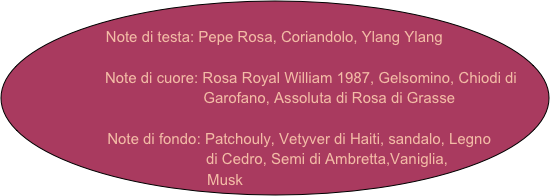 
Note di testa: Pepe Rosa, Coriandolo, Ylang Ylang

                    Note di cuore: Rosa Royal William 1987, Gelsomino, Chiodi di      
                                               Garofano, Assoluta di Rosa di Grasse

               Note di fondo: Patchouly, Vetyver di Haiti, sandalo, Legno     
                           di Cedro, Semi di Ambretta,Vaniglia,   
   Musk


             
