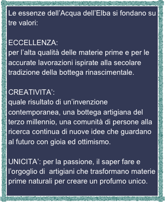 Le essenze dell’Acqua dell’Elba si fondano su tre valori:

ECCELLENZA: 
per l’alta qualità delle materie prime e per le accurate lavorazioni ispirate alla secolare tradizione della bottega rinascimentale.

CREATIVITA’:
quale risultato di un’invenzione contemporanea, una bottega artigiana del terzo millennio, una comunità di persone alla ricerca continua di nuove idee che guardano al futuro con gioia ed ottimismo.

UNICITA’: per la passione, il saper fare e l’orgoglio di  artigiani che trasformano materie prime naturali per creare un profumo unico.




