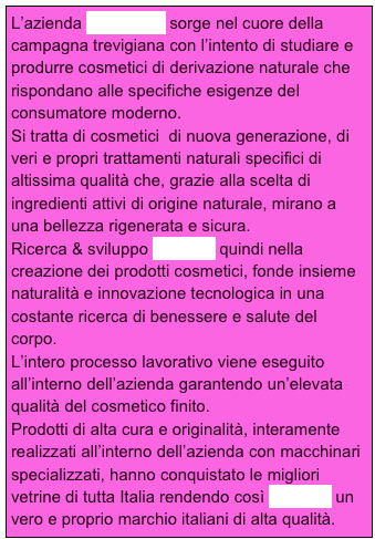 L’azienda AMERIGO sorge nel cuore della campagna trevigiana con l’intento di studiare e produrre cosmetici di derivazione naturale che rispondano alle specifiche esigenze del consumatore moderno.
Si tratta di cosmetici  di nuova generazione, di veri e propri trattamenti naturali specifici di altissima qualità che, grazie alla scelta di ingredienti attivi di origine naturale, mirano a una bellezza rigenerata e sicura. 
Ricerca & sviluppo Amerigo quindi nella creazione dei prodotti cosmetici, fonde insieme naturalità e innovazione tecnologica in una costante ricerca di benessere e salute del corpo.
L’intero processo lavorativo viene eseguito all’interno dell’azienda garantendo un’elevata qualità del cosmetico finito.
Prodotti di alta cura e originalità, interamente realizzati all’interno dell’azienda con macchinari specializzati, hanno conquistato le migliori vetrine di tutta Italia rendendo così Amerigo un vero e proprio marchio italiani di alta qualità.
