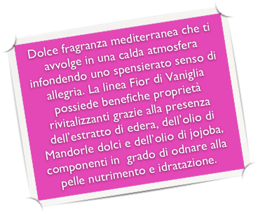 Dolce fragranza mediterranea che ti avvolge in una calda atmosfera infondendo uno spensierato senso di allegria. La linea Fior di Vaniglia possiede benefiche proprietà rivitalizzanti grazie alla presenza dell’estratto di edera, dell’olio di Mandorle dolci e dell’olio di jojoba, componenti in  grado di odnare alla pelle nutrimento e idratazione.