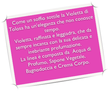 Come un soffio sottile la Violetta di Tolosa ha un’eleganza che non conosce tempo.
Violetta, raffinata e leggiadra, che da sempre incanta con la sua delicata e inebriante profumazione.
La linea è composta da  Acqua di Profumo, Sapone Vegetale, Bagnodoccia e Crema Corpo.