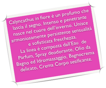 Calyncathus in fiore è un profumo che lascia il segno. Intenso e penetrante nasce nel cuore dell’inverno. Unisce armoniosamente persistente sensualità e sofisticata freschezza.
La linea è composta dall’Eau  de Parfum, Spray deodorante, Olio da Bagno ed Idromassaggio, Bagnocrema delicato, Crema Corpo setificante. 