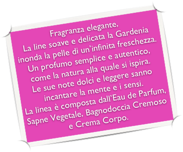 Fragranza elegante,
La line soave e delicata la Gardenia inonda la pelle di un’infinita freschezza. Un profumo semplice e autentico, come la natura alla quale si ispira.
Le sue note dolci e leggere sanno incantare la mente e i sensi.
La linea è composta dall’Eau de Parfum, Sapne Vegetale, Bagnodoccia Cremoso e Crema Corpo. 