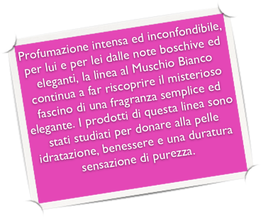 Profumazione intensa ed inconfondibile, per lui e per lei dalle note boschive ed eleganti, la linea al Muschio Bianco continua a far riscoprire il misterioso fascino di una fragranza semplice ed elegante. I prodotti di questa linea sono stati studiati per donare alla pelle idratazione, benessere e una duratura sensazione di purezza.