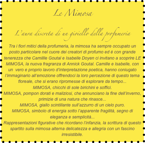 Le Mimosa
L’aura discreta di un gioiello della profumeria
Tra i fiori mitici della profumeria, la mimosa ha sempre occupato un posto particolare nel cuore dei creatori di profumo ed è con grande tenerezza che Camillle Goutal e Isabelle Doyen ci invitano a scoprire LE MIMOSA, la nuova fragranza di Annick Goutal. Camille e Isabelle, con un  vero e proprio lavoro d’interpretazione poetica, hanno coniugato l’immaginario all’emozione offrendoci la loro percezione di questo tema floreale, che si erano ripromesse di esplorare da tempo...
MIMOSA, chicchi di sole birichini e soffici.
MIMOSA, pompon dorati e maliziosi, che annunciano la fine dell’inverno, primizie di una natura che rinasce...
MIMOSA, giallo scintillante sull’azzurro di un cielo puro.
MIMOSA, simbolo di energia sotto l’apparente fragilità, segno di eleganza e semplicità...
Rappresentazioni figurative che ricordano l’infanzia, la scrittura di questo spartito sulla mimosa alterna delicatezza e allegria con un fascino irresistibile.