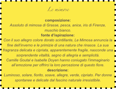 Le mimose
composizione:
Assoluto di mimosa di Grasse, pesca, anice, iris di Firenze, muschio bianco.
fonte d’ispirazione:
Con il suo allegro colore dorato scintillante, Le Mimosa annuncia la fine dell’inverno e le primizie di una natura che rinasce. La sua fragranza delicata e cipriata, apparentemente fragile, nasconde una sorprendente vitalità, segno di allegria e semplicità.
Camille Goutal e Isabelle Doyen hanno coniugato l’immaginario all’emozione per offrirci la loro percezione di questo fiore.
descrizione:
Luminoso, solare, fiorito, soave, allegre, verde, cipriato. Per donne spontanee e delicate dal fascino naturale irresistibile.