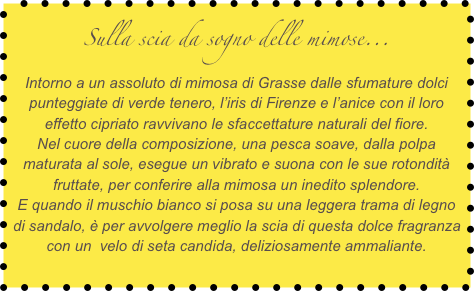 Sulla scia da sogno delle mimose...
Intorno a un assoluto di mimosa di Grasse dalle sfumature dolci punteggiate di verde tenero, l’iris di Firenze e l’anice con il loro effetto cipriato ravvivano le sfaccettature naturali del fiore.
Nel cuore della composizione, una pesca soave, dalla polpa maturata al sole, esegue un vibrato e suona con le sue rotondità fruttate, per conferire alla mimosa un inedito splendore.
E quando il muschio bianco si posa su una leggera trama di legno di sandalo, è per avvolgere meglio la scia di questa dolce fragranza con un  velo di seta candida, deliziosamente ammaliante.
 