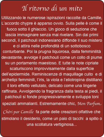 Il ritorno di un mito
Utilizzando le numerose ispirazioni raccolte da Camille, L’accordo chypre è apparso ovvio. Sulla pelle è come il fuoco sotto il ghiaccio. Un gioco di seduzione che lascia immaginare senza mai rivelare. Sin dai primi secondi, il patchouli indonesiano diffonde il suo mistero e ci attira nelle profondità di un sottobosco conturbante. Poi la prugna liquorosa, dalla femminilità devastante, avvolge il patchouli come un collo di piume su un portamento maestoso. E tutte le note cipriate scaturiscono improvvisamente dalla superficie dell’epidermide. Reminiscenze di maquillage culto  e di archetipi femminili, l’iris, la viola e l’eliotropina distillano il loro effetto vellutato, delicato come una lingerie raffinata. Avvolgendo la fragranza dalla testa ai piedi, il patchouli si fonde progressivamente e sviluppa toni speziati ammalianti. Estremamente chic, Mon Parfum Chéri par Camille  fa parte delle creazioni olfattive che stimolano il desiderio, come un paio di tacchi  a spillo o una scollatura vertiginosa...