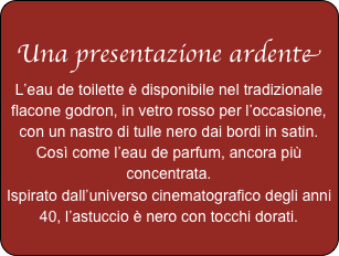 
Una presentazione ardente
L’eau de toilette è disponibile nel tradizionale flacone godron, in vetro rosso per l’occasione, con un nastro di tulle nero dai bordi in satin.
Così come l’eau de parfum, ancora più concentrata.
Ispirato dall’universo cinematografico degli anni 40, l’astuccio è nero con tocchi dorati.