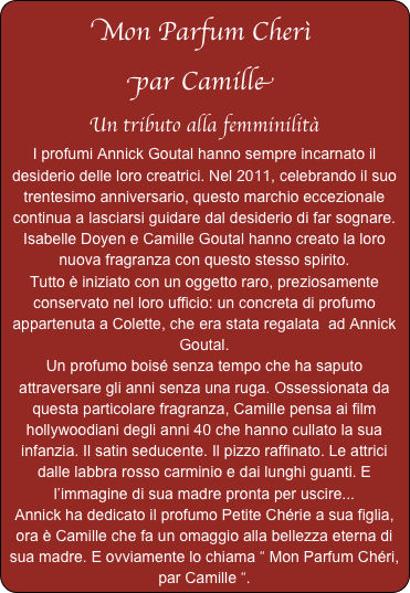 Mon Parfum Cherì
par Camille
Un tributo alla femminilità
I profumi Annick Goutal hanno sempre incarnato il  desiderio delle loro creatrici. Nel 2011, celebrando il suo trentesimo anniversario, questo marchio eccezionale continua a lasciarsi guidare dal desiderio di far sognare. Isabelle Doyen e Camille Goutal hanno creato la loro nuova fragranza con questo stesso spirito.
Tutto è iniziato con un oggetto raro, preziosamente conservato nel loro ufficio: un concreta di profumo appartenuta a Colette, che era stata regalata  ad Annick Goutal.
Un profumo boisé senza tempo che ha saputo attraversare gli anni senza una ruga. Ossessionata da questa particolare fragranza, Camille pensa ai film hollywoodiani degli anni 40 che hanno cullato la sua infanzia. Il satin seducente. Il pizzo raffinato. Le attrici dalle labbra rosso carminio e dai lunghi guanti. E l’immagine di sua madre pronta per uscire...
Annick ha dedicato il profumo Petite Chérie a sua figlia, ora è Camille che fa un omaggio alla bellezza eterna di sua madre. E ovviamente lo chiama “ Mon Parfum Chéri, par Camille “.   
