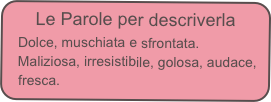 Le Parole per descriverla
   Dolce, muschiata e sfrontata. 
   Maliziosa, irresistibile, golosa, audace,
   fresca.
 ‘’Il profumo che vorresti baciare’’.