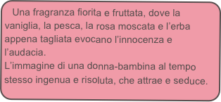 Una fragranza fiorita e fruttata, dove la vaniglia, la pesca, la rosa moscata e l’erba appena tagliata evocano l’innocenza e l’audacia.
L’immagine di una donna-bambina al tempo stesso ingenua e risoluta, che attrae e seduce.