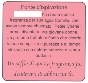 Fonte d’ispirazione
Annick Goutal ha creato questa fragranza per sua figlia Camille, che aveva sempre chiamato ‘‘Petite Chérie’’, ormai diventata una giovane donna.
Un profumo fruttato e fiorito che ricorda la sua semplicità e purezza e al tempo stesso la sua determinatezza e la sua audacia.
 Un soffio di questa fragranza fa desiderare di abbracciarla.