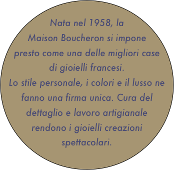 
Nata nel 1958, la Maison Boucheron si impone presto come una delle migliori case di gioielli francesi.
Lo stile personale, i colori e il lusso ne fanno una firma unica. Cura del dettaglio e lavoro artigianale rendono i gioielli creazioni spettacolari.
