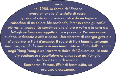 Creato nel 1988, la forma del flacone evoca un anello di cristallo di rocca, impreziosito da ornamenti dorati e da un taglio a cabochon di un colore blu profondo, intenso come gli zaffiri più rari al mondo. La combinazione di oro e vetro e la cura dei dettagli ne fanno un oggetto raro e prezioso. Per una donna audace, seducente e affascinante. Una sferzata di energia grazie a Mandarino  e Fiori d'arancio. Il cuore di Fiori bianchi, sensuale luminoso, regala l'essenza di una femminilità esaltata dall'intensità degli Ylang Ylang e dal carattere dolce del Gelsomino. Le note dry esaltano le sfaccettature orientali rese da Vaniglia, Ambra E Legno di sandalo.
Boucheron  Femme, Elixir di femminilità, un profumo d'eccezione.
