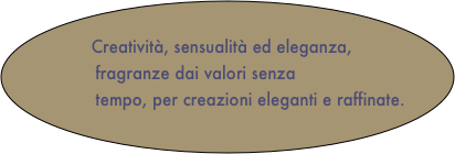 
       Creatività, sensualità ed eleganza, 
                fragranze dai valori senza 
             tempo, per creazioni eleganti e raffinate.