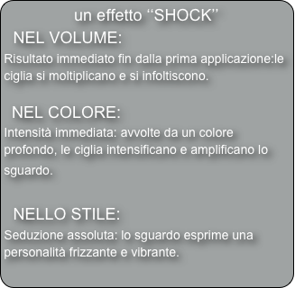 un effetto ‘‘SHOCK’’
  NEL VOLUME: 
Risultato immediato fin dalla prima applicazione:le ciglia si moltiplicano e si infoltiscono.

  NEL COLORE: 
Intensità immediata: avvolte da un colore profondo, le ciglia intensificano e amplificano lo sguardo. 

  NELLO STILE:
Seduzione assoluta: lo sguardo esprime una personalità frizzante e vibrante.

