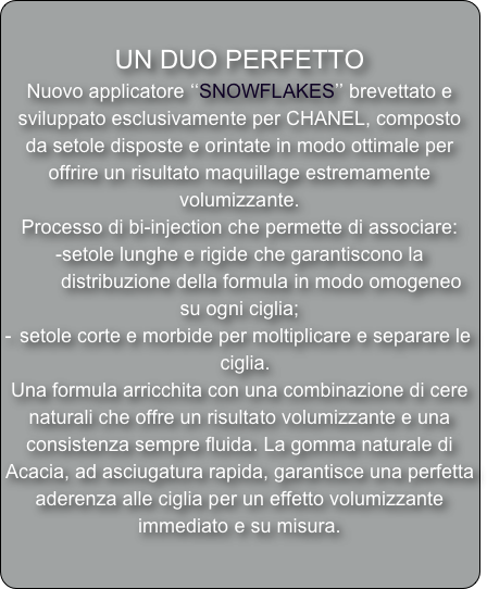 
UN DUO PERFETTO
Nuovo applicatore ‘‘SNOWFLAKES’’ brevettato e sviluppato esclusivamente per CHANEL, composto da setole disposte e orintate in modo ottimale per offrire un risultato maquillage estremamente volumizzante.
Processo di bi-injection che permette di associare:
-setole lunghe e rigide che garantiscono la 
        distribuzione della formula in modo omogeneo su ogni ciglia; 
setole corte e morbide per moltiplicare e separare le ciglia. 
Una formula arricchita con una combinazione di cere naturali che offre un risultato volumizzante e una consistenza sempre fluida. La gomma naturale di Acacia, ad asciugatura rapida, garantisce una perfetta aderenza alle ciglia per un effetto volumizzante immediato e su misura.  
