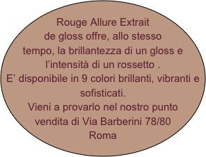 Rouge Allure Extrait de gloss offre, allo stesso tempo, la brillantezza di un gloss e l’intensità di un rossetto .
E’ disponibile in 9 colori brillanti, vibranti e sofisticati.
Vieni a provarlo nel nostro punto vendita di Via Barberini 78/80
Roma