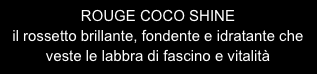 ROUGE COCO SHINE 
il rossetto brillante, fondente e idratante che veste le labbra di fascino e vitalità

