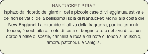 NANTUCKET BRIAR
Ispirato dal ricordo dei giardini delle piccole case di villeggiatura estiva e dei fiori selvatici della bellissima isola di Nantucket, vicino alla costa del New England. La piramide olfattiva della fragranza, particolarmente tenace, è costituita da note di testa di bergamotto e note verdi, da un corpo a base di spezie, cannella e rosa e da note di fondo al muschio, ambra, patchouli, e vaniglia.
