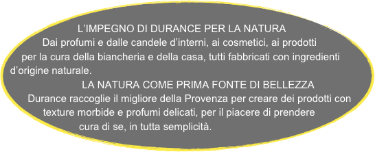 
L’IMPEGNO DI DURANCE PER LA NATURA
Dai profumi e dalle candele d’interni, ai cosmetici, ai prodotti per la cura della biancheria e della casa, tutti fabbricati con ingredienti d’origine naturale.
                         LA NATURA COME PRIMA FONTE DI BELLEZZA
  Durance raccoglie il migliore della Provenza per creare dei prodotti con texture morbide e profumi delicati, per il piacere di prendere cura di se, in tutta semplicità.