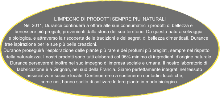 
   
L’IMPEGNO DI PRODOTTI SEMPRE PIU’ NATURALI
Nel 2011, Durance continuerà a offrire alle sue consumatrici i prodotti di bellezza e benessere più pregiati, provenienti dalla storia del suo territorio. Da questa natura selvaggia e biologica, e attraverso la riscoperta delle tradizioni e dei segreti di bellezza dimenticati, Durance trae ispirazione per le sue più belle creazioni.
Durance proseguirà l’esplorazione delle piante più rare e dei profumi più pregiati, sempre nel rispetto della naturalezza. I nostri prodotti sono tutti elaborati col 95% minimo di ingredienti d’origine naturale. 
Durance persevererà inoltre nel suo impegno di impresa sociale e umana. Il nostro laboratorio di fabbricazione è a Grignan, nel sud della Francia. Siamo perfettamente integrati nel tessuto associativo e sociale locale. Continueremo a sostenere i contadini locali che, come noi, hanno scelto di coltivare le loro piante in modo biologico. 