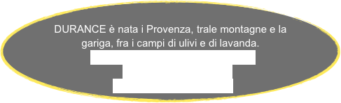 
DURANCE è nata i Provenza, trale montagne e la gariga, fra i campi di ulivi e di lavanda.
LINEA  ‘‘AUTOUR DE L’OLIVIER’’
LINEA  ‘’LAVANDE’‘     
LINEA ‘‘ANCIAN ROSA’’
 
   

      