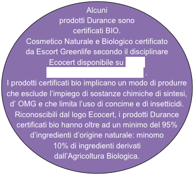 Alcuni prodotti Durance sono certificati BIO. 
Cosmetico Naturale e Biologico certificato da Escort Greenlife secondo il disciplinare Ecocert disponibile su http://www.cosmetics.ecocert.com .
I prodotti certificati bio implicano un modo di produrre che esclude l’impiego di sostanze chimiche di sintesi, 
d’ OMG e che limita l’uso di concime e di insetticidi.
Riconoscibili dal logo Ecocert, i prodotti Durance certificati bio hanno oltre ad un minimo del 95% d’ingredienti d’origine naturale: minomo 10% di ingredienti derivati dall’Agricoltura Biologica.
