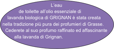 L’eau     de toilette all’olio essenziale di lavanda biologica di GRIGNAN è stata creata nella tradizione più pura dei profumieri di Grasse. Cederete al suo profumo raffinato ed affascinante alla lavanda di Grignan.