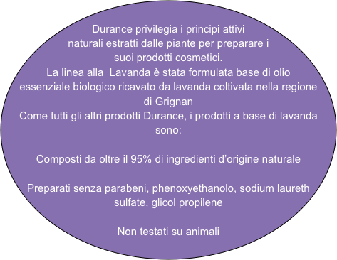 Durance privilegia i principi attivi naturali estratti dalle piante per preparare i suoi prodotti cosmetici.
La linea alla  Lavanda è stata formulata base di olio essenziale biologico ricavato da lavanda coltivata nella regione di Grignan
Come tutti gli altri prodotti Durance, i prodotti a base di lavanda sono:

Composti da oltre il 95% di ingredienti d’origine naturale

Preparati senza parabeni, phenoxyethanolo, sodium laureth sulfate, glicol propilene

Non testati su animali