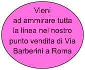 Vieni ad ammirare tutta la linea nel nostro punto vendita di Via Barberini a Roma