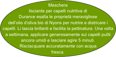 Maschera lisciante per capelli nutritiva di Durance esalta le proprietà meravigliose dell’olio d’oliva bio di Nyons per nutrire e districare i capelli. Li lascia brillanti e facilita la pettinatura. Una volta a settimana, applicare generosamente sui capelli puliti ancora umidi e lasciare agire 5 minuti. Risciacquare accuratamente con acqua fresca.  
