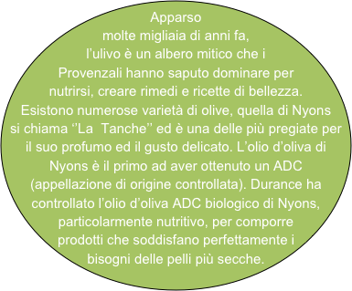 Apparso molte migliaia di anni fa, l’ulivo è un albero mitico che i Provenzali hanno saputo dominare per nutrirsi, creare rimedi e ricette di bellezza. Esistono numerose varietà di olive, quella di Nyons si chiama ‘’La  Tanche’’ ed è una delle più pregiate per il suo profumo ed il gusto delicato. L’olio d’oliva di Nyons è il primo ad aver ottenuto un ADC  (appellazione di origine controllata). Durance ha controllato l’olio d’oliva ADC biologico di Nyons, particolarmente nutritivo, per comporre prodotti che soddisfano perfettamente i bisogni delle pelli più secche.