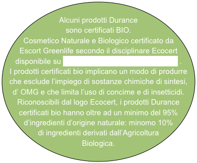 
Alcuni prodotti Durance sono certificati BIO. 
Cosmetico Naturale e Biologico certificato da Escort Greenlife secondo il disciplinare Ecocert disponibile su http://www.cosmetics.ecocert.com .
I prodotti certificati bio implicano un modo di produrre che esclude l’impiego di sostanze chimiche di sintesi, 
d’ OMG e che limita l’uso di concime e di insetticidi.
Riconoscibili dal logo Ecocert, i prodotti Durance certificati bio hanno oltre ad un minimo del 95% d’ingredienti d’origine naturale: minomo 10% di ingredienti derivati dall’Agricoltura Biologica.
