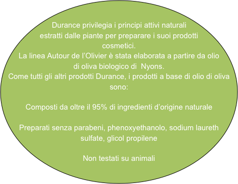 Durance privilegia i principi attivi naturali estratti dalle piante per preparare i suoi prodotti cosmetici.
La linea Autour de l’Olivier è stata elaborata a partire da olio di oliva biologico di  Nyons.
Come tutti gli altri prodotti Durance, i prodotti a base di olio di oliva sono:

Composti da oltre il 95% di ingredienti d’origine naturale

Preparati senza parabeni, phenoxyethanolo, sodium laureth sulfate, glicol propilene

Non testati su animali