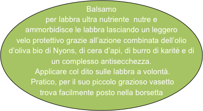 Balsamo per labbra ultra nutriente  nutre e ammorbidisce le labbra lasciando un leggero  
velo protettivo grazie all’azione combinata dell’olio d’oliva bio di Nyons, di cera d’api, di burro di karité e di un complesso antisecchezza.
 Applicare col dito sulle labbra a volontà.
 Pratico, per il suo piccolo grazioso vasetto trova facilmente posto nella borsetta
