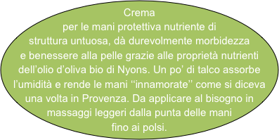 Crema per le mani protettiva nutriente di struttura untuosa, dà durevolmente morbidezza e benessere alla pelle grazie alle proprietà nutrienti dell’olio d’oliva bio di Nyons. Un po’ di talco assorbe l’umidità e rende le mani ‘‘innamorate’’ come si diceva una volta in Provenza. Da applicare al bisogno in massaggi leggeri dalla punta delle mani fino ai polsi. 
