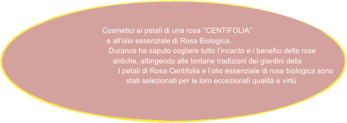 
   
                            Cosmetici ai petali di una rosa ’‘CENTIFOLIA’’
                                        e all’olio essenziale di Rosa Biologica.
                                               Durance ha saputo cogliere tutto l’incanto e i benefici delle rose                                                          
                                                    antiche, attingendo alle lontane tradizioni dei giardini della                        
                                                     I petali di Rosa Centifolia e l’olio essenziale di rosa biologica sono
                                                    stati selezionati per le loro eccezionali qualità e virtù.