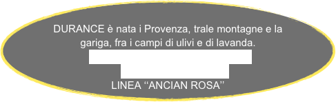 
DURANCE è nata i Provenza, trale montagne e la gariga, fra i campi di ulivi e di lavanda.
LINEA  ‘‘AUTOUR DE L’OLIVIER’’
LINEA  ‘’LAVANDE’‘     
LINEA ‘‘ANCIAN ROSA’’
 
   

      