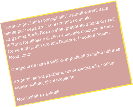  Durance privilegia i principi attivi naturali estratti dalle piante per preparare i suoi prodotti cosmetici.
La gamma Ancia Rosa è stata preparata a base di petali di Rosa Centifolia e di olio essenziale biologico di rosa.
Come tutti gli altri prodotti Durance, i prodotti Ancian Rosa sono:

Composti da oltre il 95% di ingredienti d’origine naturale

Preparati senza parabeni, phenoxyethanolo, sodium laureth sulfate, glicol propilene

Non testati su animali

