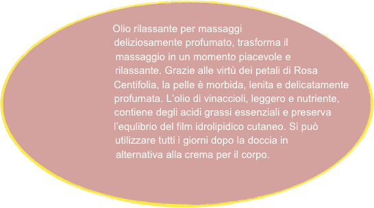 
       Olio rilassante per massaggi
                   deliziosamente profumato, trasforma il 
                           massaggio in un momento piacevole e 
                                rilassante. Grazie alle virtù dei petali di Rosa
                                   Centifolia, la pelle è morbida, lenita e delicatamente 
                                     profumata. L’olio di vinaccioli, leggero e nutriente,
                                     contiene degli acidi grassi essenziali e preserva 
                                   l’equlibrio del film idrolipidico cutaneo. Si può 
                                utilizzare tutti i giorni dopo la doccia in 
                           alternativa alla crema per il corpo.            


      
