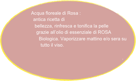  
Acqua floreale di Rosa :
           antica ricetta di  
                  bellezza, rinfresca e tonifica la pelle 
                       grazie all’olio di essenziale di ROSA 
                           Biologica. Vaporizzare mattino e/o sera su 
                            tutto il viso.      

       .





