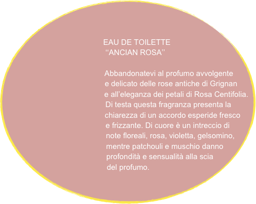 


                               EAU DE TOILETTE
                                     ‘‘ANCIAN ROSA’’
                                        
                                           Abbandonatevi al profumo avvolgente 
                                             e delicato delle rose antiche di Grignan
                                              e all’eleganza dei petali di Rosa Centifolia.
                                               Di testa questa fragranza presenta la 
                                              chiarezza di un accordo esperide fresco
                                             e frizzante. Di cuore è un intreccio di 
                                           note floreali, rosa, violetta, gelsomino,
                                        mentre patchouli e muschio danno 
                                    profondità e sensualità alla scia
                               del profumo. 
                             
                                            
                                           