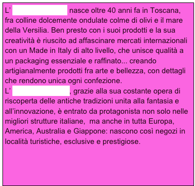 L’ Erbario Toscano nasce oltre 40 anni fa in Toscana, fra colline dolcemente ondulate colme di olivi e il mare della Versilia. Ben presto con i suoi prodotti e la sua creatività è riuscito ad affascinare mercati internazionali con un Made in Italy di alto livello, che unisce qualità a un packaging essenziale e raffinato... creando artigianalmente prodotti fra arte e bellezza, con dettagli che rendono unica ogni confezione.
L’ Erbario Toscano , grazie alla sua costante opera di riscoperta delle antiche tradizioni unita alla fantasia e all’innovazione, è entrato da protagonista non solo nelle migliori strutture italiane,  ma anche in tutta Europa, America, Australia e Giappone: nascono così negozi in  località turistiche, esclusive e prestigiose.  