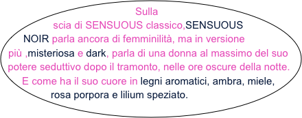 Sulla scia di SENSUOUS classico,SENSUOUS NOIR parla ancora di femminilità, ma in versione più ,misteriosa e dark, parla di una donna al massimo del suo potere seduttivo dopo il tramonto, nelle ore oscure della notte. E come ha il suo cuore in legni aromatici, ambra, miele, rosa porpora e lilium speziato.