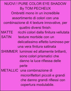 NUOVI ! PURE COLOR EYE SHADOW
By TOM PECHEUX
Ombretti mono in un incredibile assortimento di colori con una combinazione di 4 texture innovative, per quattro diversi finish:
MATTE     ricchi colori dalla finitura vellutata
SATIN       texture morbide con un
                 delicatissimo effetto luminoso per
                 una vera finitura satinata
SHIMMER  luminosi ed altamente brillanti,
                   sono colori prismatici che
                   danno la luce riflessa delle
                   perle
METALLIC  una combinazione di
                    microriflettori piccoli e grandi
                    che danno grandi riflessi con
                    copertura modulabile.  
