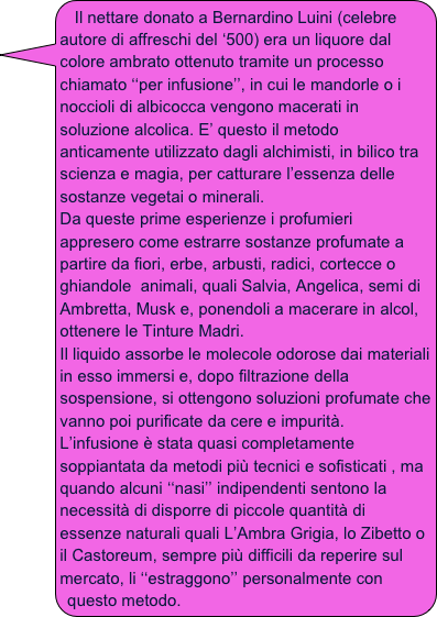 Il nettare donato a Bernardino Luini (celebre autore di affreschi del ‘500) era un liquore dal colore ambrato ottenuto tramite un processo chiamato ‘‘per infusione’’, in cui le mandorle o i noccioli di albicocca vengono macerati in soluzione alcolica. E’ questo il metodo anticamente utilizzato dagli alchimisti, in bilico tra scienza e magia, per catturare l’essenza delle sostanze vegetai o minerali.
Da queste prime esperienze i profumieri appresero come estrarre sostanze profumate a partire da fiori, erbe, arbusti, radici, cortecce o ghiandole  animali, quali Salvia, Angelica, semi di Ambretta, Musk e, ponendoli a macerare in alcol, ottenere le Tinture Madri.
Il liquido assorbe le molecole odorose dai materiali in esso immersi e, dopo filtrazione della sospensione, si ottengono soluzioni profumate che vanno poi purificate da cere e impurità.
L’infusione è stata quasi completamente soppiantata da metodi più tecnici e sofisticati , ma quando alcuni ‘‘nasi’’ indipendenti sentono la necessità di disporre di piccole quantità di essenze naturali quali L’Ambra Grigia, lo Zibetto o il Castoreum, sempre più difficili da reperire sul mercato, li ‘‘estraggono’’ personalmente con questo metodo. 