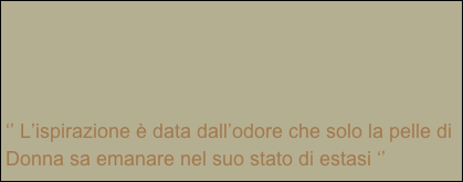 




‘’ L’ispirazione è data dall’odore che solo la pelle di Donna sa emanare nel suo stato di estasi ‘’


