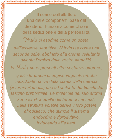 
Il senso dell’olfatto è una delle componenti base del desiderio. Funziona come chiave della seduzione e della personalità. Nuda si esprime come un poeta dell’essenze seduttive. Si indossa come una seconda pelle, abbinato alla crema vellutante diventa l’ombra della vostra carnalità.
In Nuda sono presenti altre sostanze odorose, quali i feromoni di origine vegetali, erbette muschiate native dalla pianta della quercia (Evernia Prunasti) che è l’abitante dei boschi dal fascino primordiale. Le molecole del suo aroma sono simili a quelle dei feromoni animali. Dalla struttura volatile deriva il loro potere afrodisiaco, che stimola il sistema endocrino e riproduttivo, inducendo all’estasi.    